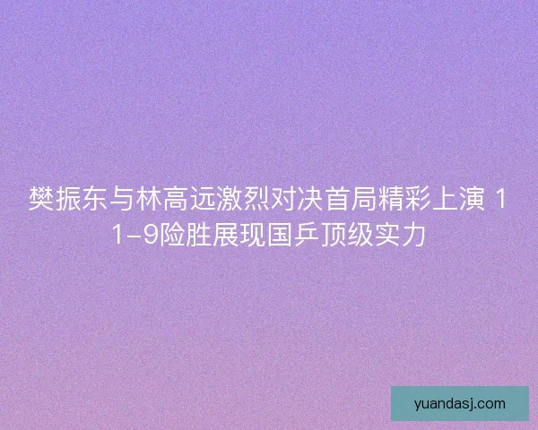 樊振东与林高远激烈对决首局精彩上演 11-9险胜展现国乒顶级实力