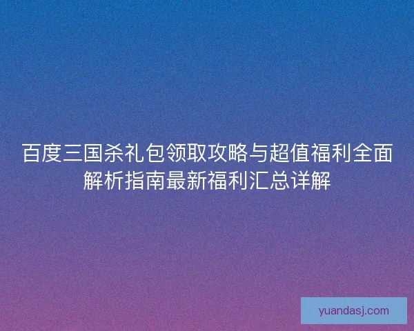 百度三国杀礼包领取攻略与超值福利全面解析指南最新福利汇总详解